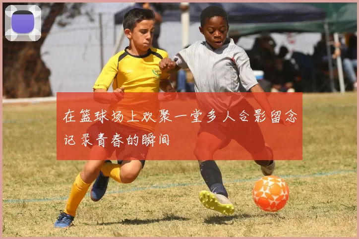 在篮球场上欢聚一堂多人合影留念记录青春的瞬间