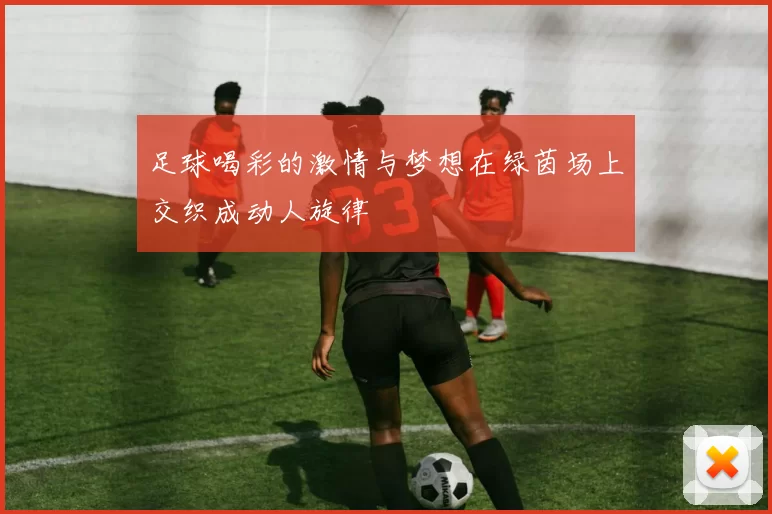 足球喝彩的激情与梦想在绿茵场上交织成动人旋律