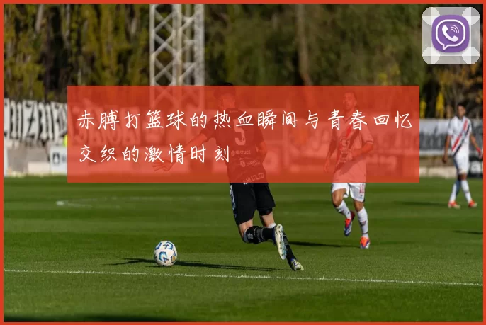 赤膊打篮球的热血瞬间与青春回忆交织的激情时刻