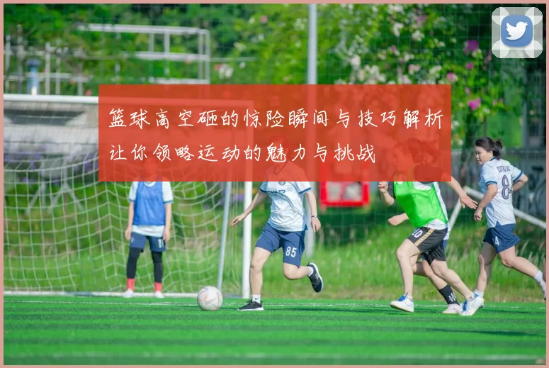 篮球高空砸的惊险瞬间与技巧解析让你领略运动的魅力与挑战