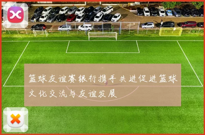 篮球友谊赛银行携手共进促进篮球文化交流与友谊发展