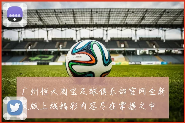 广州恒大淘宝足球俱乐部官网全新改版上线精彩内容尽在掌握之中
